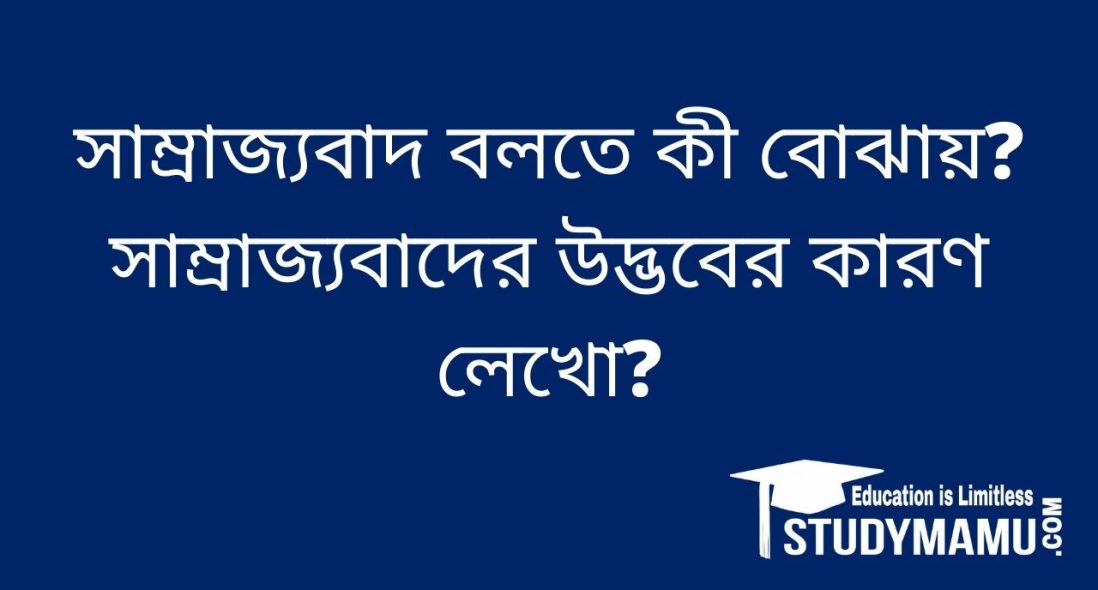 সাম্রাজ্যবাদ বলতে কী বােঝায়? সাম্রাজ্যবাদ উদ্ভবের কারণ লেখাে?