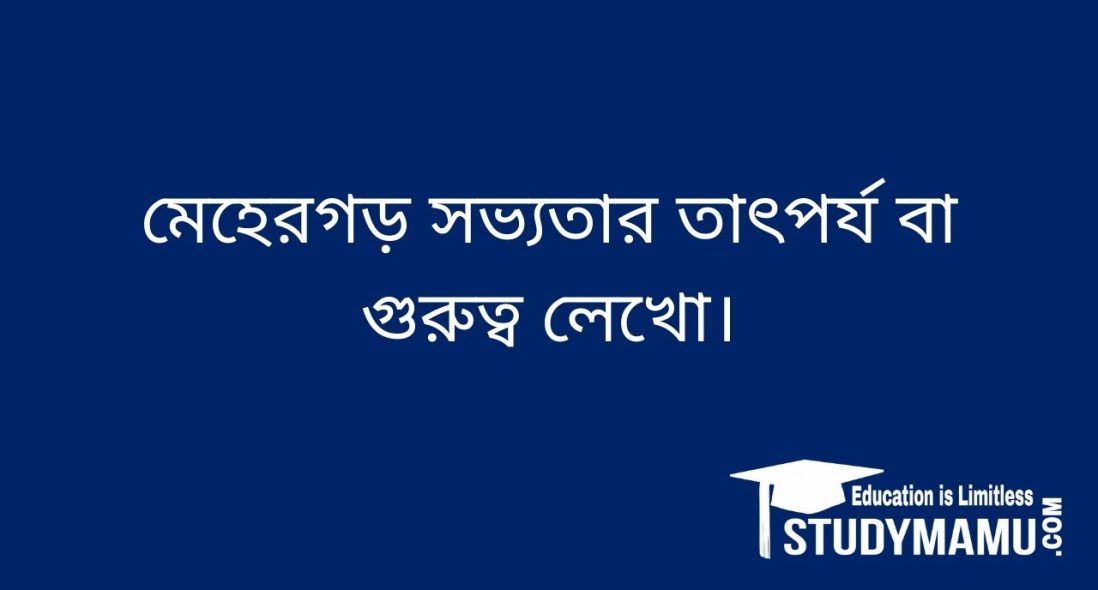 মেহেরগড় সভ্যতার তাৎপর্য বা গুরুত্ব লেখাে।