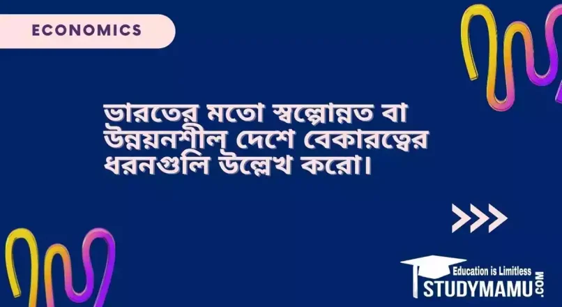ভারতের মতাে স্বল্পোন্নত বা উন্নয়নশীল দেশে বেকারত্বের ধরনগুলি উল্লেখ করাে।